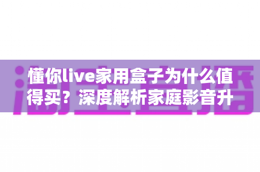 懂你live家用盒子为什么值得买?深度解析家庭影音升级的明智之选 懂你live家用盒子为什么值得买?深度解析家庭影音升级的明智之选