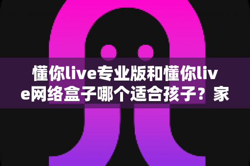 懂你live专业版和懂你live网络盒子哪个适合孩子?家长必看的深度对比与选购指南 懂你live专业版和懂你live网络盒子哪个适合孩子?家长必看的深度对比与选购指南