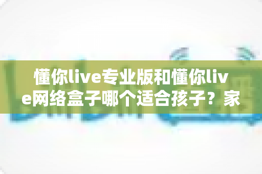懂你live专业版和懂你live网络盒子哪个适合孩子?家长必看的深度对比与选购指南 懂你live专业版和懂你live网络盒子哪个适合孩子?家长必看的深度对比与选购指南