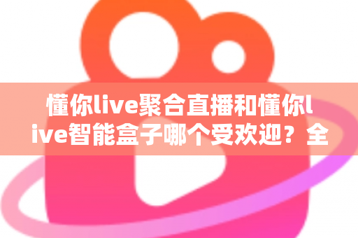 懂你live聚合直播和懂你live智能盒子哪个受欢迎？全方位深度对比解析助你做出明智选择