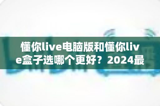 懂你live电脑版和懂你live盒子选哪个更好？2024最全对比评测与选购指南助你轻松决策