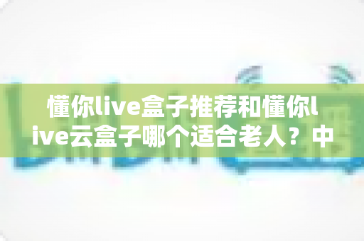 懂你live盒子推荐和懂你live云盒子哪个适合老人？中老年家庭电视盒子选购全攻略