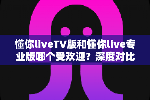懂你liveTV版和懂你live专业版哪个受欢迎?深度对比帮你选对版本 懂你liveTV版和懂你live专业版哪个受欢迎?深度对比帮你选对版本