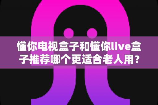 懂你电视盒子和懂你live盒子推荐哪个更适合老人用？一站式选购指南帮您找到最佳答案