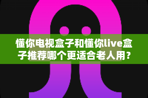 懂你电视盒子和懂你live盒子推荐哪个更适合老人用？一站式选购指南帮您找到最佳答案