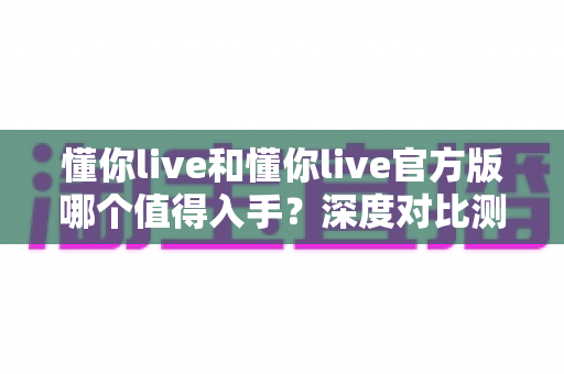 懂你live和懂你live官方版哪个值得入手?深度对比测评帮你避开选择困难症 懂你live和懂你live官方版哪个值得入手?深度对比测评帮你避开选择困难症