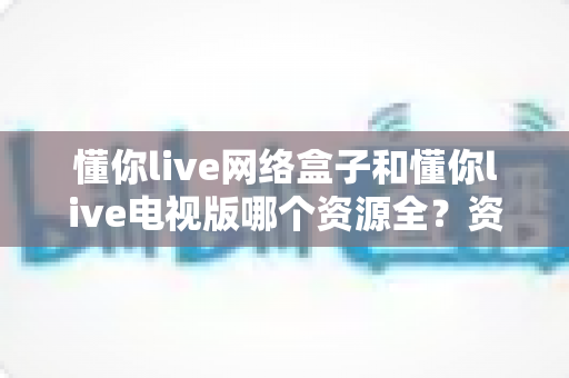 懂你live网络盒子和懂你live电视版哪个资源全?资源、体验与选择全维度深度对比指南 懂你live网络盒子和懂你live电视版哪个资源全?资源、体验与选择全维度深度对比指南