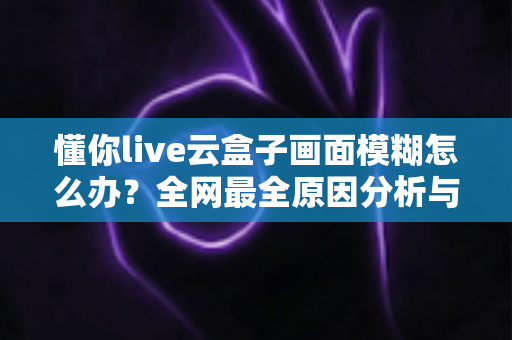 懂你live云盒子画面模糊怎么办？全网最全原因分析与五步解决攻略，快速恢复高清直播画质