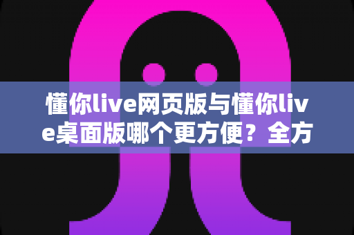 懂你live网页版与懂你live桌面版哪个更方便?全方位对比分析助你选出最佳使用方式 懂你live网页版与懂你live桌面版哪个更方便?全方位对比分析助你选出最佳使用方式