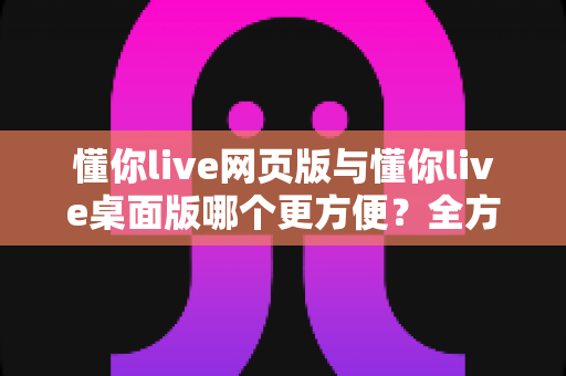 懂你live网页版与懂你live桌面版哪个更方便?全方位对比分析助你选出最佳使用方式 懂你live网页版与懂你live桌面版哪个更方便?全方位对比分析助你选出最佳使用方式
