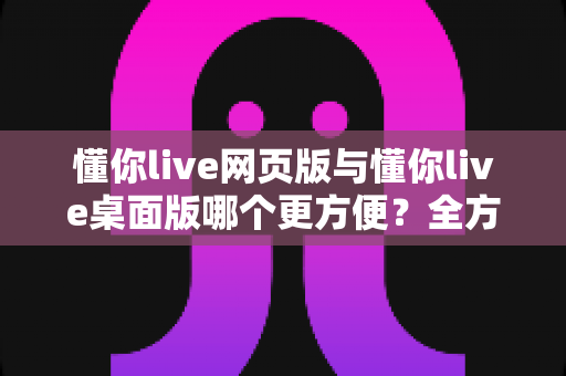 懂你live网页版与懂你live桌面版哪个更方便?全方位对比分析助你选出最佳使用方式 懂你live网页版与懂你live桌面版哪个更方便?全方位对比分析助你选出最佳使用方式