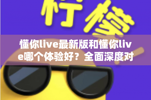 懂你live最新版和懂你live哪个体验好?全面深度对比解析,帮你找到最适合的版本 懂你live最新版和懂你live哪个体验好?全面深度对比解析,帮你找到最适合的版本