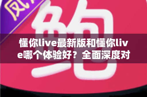 懂你live最新版和懂你live哪个体验好?全面深度对比解析,帮你找到最适合的版本 懂你live最新版和懂你live哪个体验好?全面深度对比解析,帮你找到最适合的版本