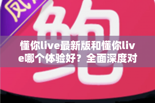 懂你live最新版和懂你live哪个体验好？全面深度对比解析，帮你找到最适合的版本