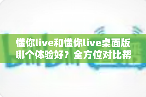 懂你live和懂你live桌面版哪个体验好?全方位对比帮你找到最适合自己的直播体验 懂你live和懂你live桌面版哪个体验好?全方位对比帮你找到最适合自己的直播体验