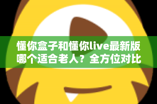 懂你盒子和懂你live最新版哪个适合老人?全方位对比分析与贴心选购指南 懂你盒子和懂你live最新版哪个适合老人?全方位对比分析与贴心选购指南