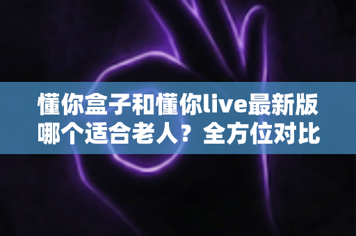 懂你盒子和懂你live最新版哪个适合老人?全方位对比分析与贴心选购指南 懂你盒子和懂你live最新版哪个适合老人?全方位对比分析与贴心选购指南