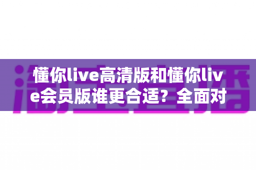 懂你live高清版和懂你live会员版谁更合适?全面对比评测助你轻松选对版本 懂你live高清版和懂你live会员版谁更合适?全面对比评测助你轻松选对版本