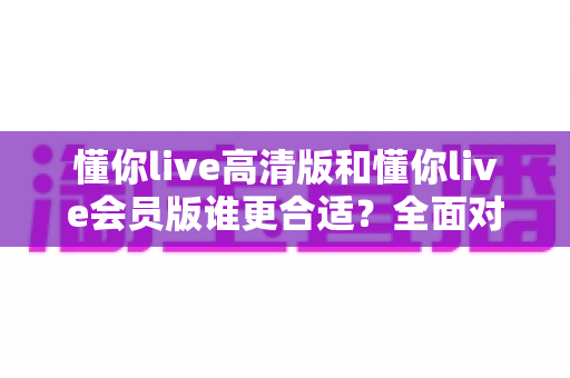 懂你live高清版和懂你live会员版谁更合适?全面对比评测助你轻松选对版本 懂你live高清版和懂你live会员版谁更合适?全面对比评测助你轻松选对版本
