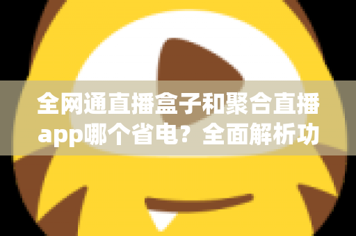 全网通直播盒子和聚合直播app哪个省电?全面解析功耗差异与最佳选择指南 全网通直播盒子和聚合直播app哪个省电?全面解析功耗差异与最佳选择指南