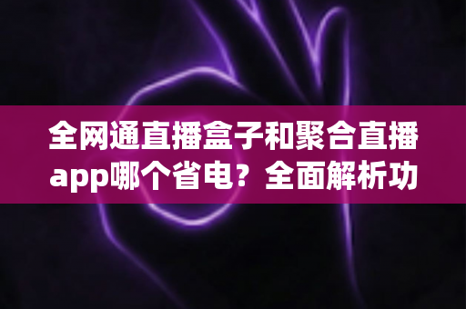 全网通直播盒子和聚合直播app哪个省电?全面解析功耗差异与最佳选择指南 全网通直播盒子和聚合直播app哪个省电?全面解析功耗差异与最佳选择指南