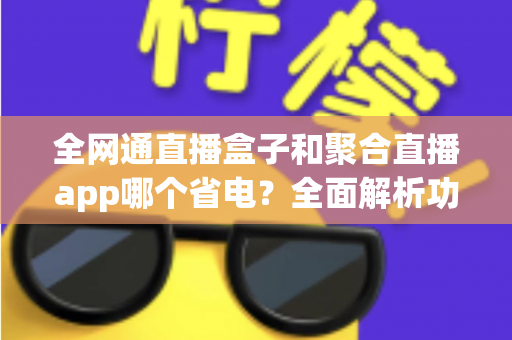 全网通直播盒子和聚合直播app哪个省电？全面解析功耗差异与最佳选择指南