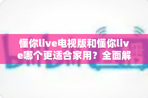 懂你live电视版和懂你live哪个更适合家用?全面解析帮你找到最佳选择 懂你live电视版和懂你live哪个更适合家用?全面解析帮你找到最佳选择