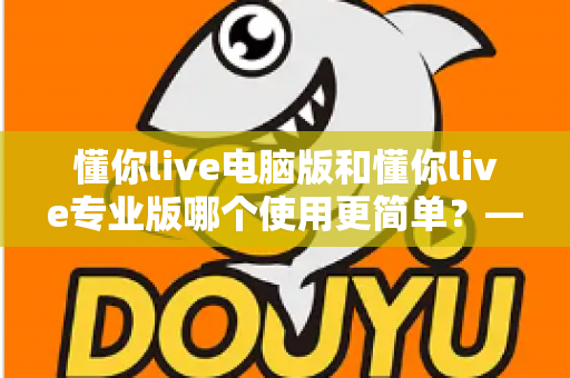 懂你live电脑版和懂你live专业版哪个使用更简单?——新手与老主播的全方位使用体验对比指南 懂你live电脑版和懂你live专业版哪个使用更简单?——新手与老主播的全方位使用体验对比指南