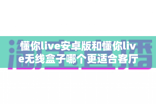 懂你live安卓版和懂你live无线盒子哪个更适合客厅？深度对比帮你选出最佳家庭观影方案