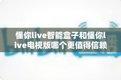 懂你live智能盒子和懂你live电视版哪个更值得信赖?深度对比帮你选对不踩坑 懂你live智能盒子和懂你live电视版哪个更值得信赖?深度对比帮你选对不踩坑