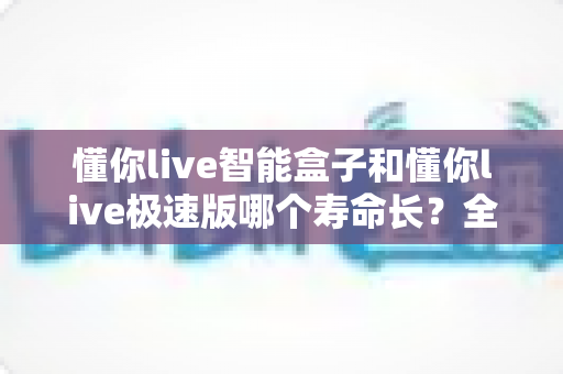 懂你live智能盒子和懂你live极速版哪个寿命长?全面解析两款产品使用寿命与选购指南 懂你live智能盒子和懂你live极速版哪个寿命长?全面解析两款产品使用寿命与选购指南