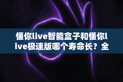 懂你live智能盒子和懂你live极速版哪个寿命长?全面解析两款产品使用寿命与选购指南 懂你live智能盒子和懂你live极速版哪个寿命长?全面解析两款产品使用寿命与选购指南