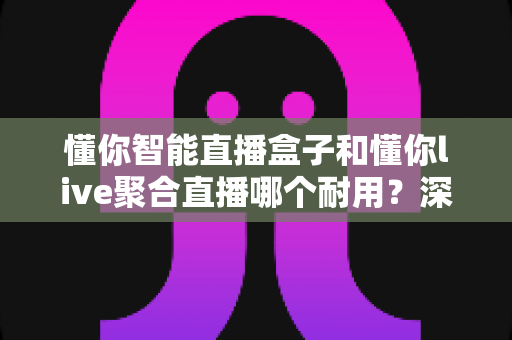 懂你智能直播盒子和懂你live聚合直播哪个耐用?深度对比解析,助你选对高寿命直播设备 懂你智能直播盒子和懂你live聚合直播哪个耐用?深度对比解析,助你选对高寿命直播设备