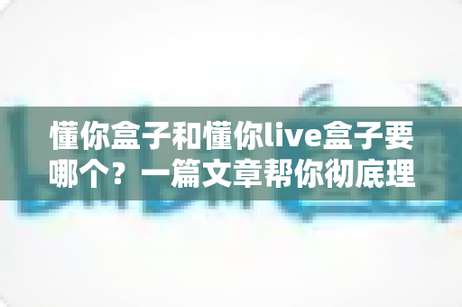 懂你盒子和懂你live盒子要哪个？一篇文章帮你彻底理清选购思路，告别纠结不踩坑
