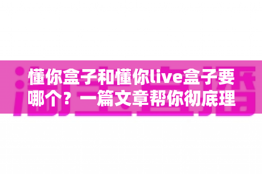 懂你盒子和懂你live盒子要哪个？一篇文章帮你彻底理清选购思路，告别纠结不踩坑