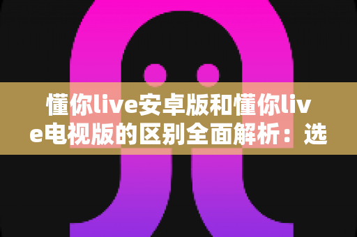 懂你live安卓版和懂你live电视版的区别全面解析:选对版本畅享极致观看体验 懂你live安卓版和懂你live电视版的区别全面解析:选对版本畅享极致观看体验