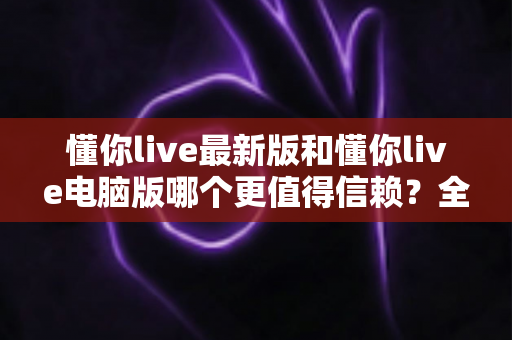 懂你live最新版和懂你live电脑版哪个更值得信赖？全方位对比解析帮你安心选择