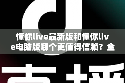 懂你live最新版和懂你live电脑版哪个更值得信赖？全方位对比解析帮你安心选择
