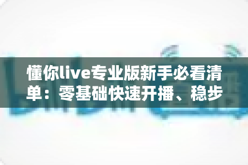 懂你live专业版新手必看清单：零基础快速开播、稳步涨粉的完整实战指南