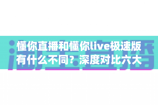 懂你直播和懂你live极速版有什么不同？深度对比六大核心差异，帮你选对直播App