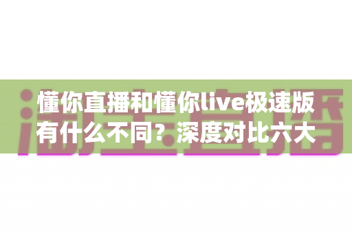 懂你直播和懂你live极速版有什么不同？深度对比六大核心差异，帮你选对直播App