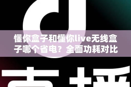 懂你盒子和懂你live无线盒子哪个省电?全面功耗对比与实用省电指南 懂你盒子和懂你live无线盒子哪个省电?全面功耗对比与实用省电指南