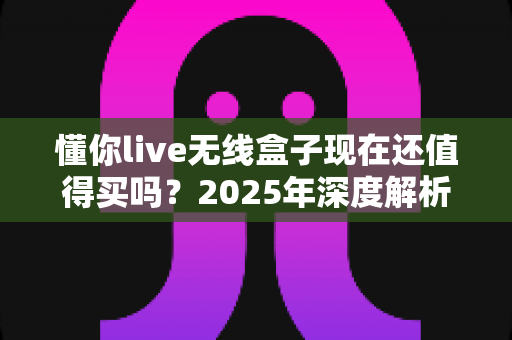 懂你live无线盒子现在还值得买吗?2025年深度解析与购买指南 懂你live无线盒子现在还值得买吗?2025年深度解析与购买指南