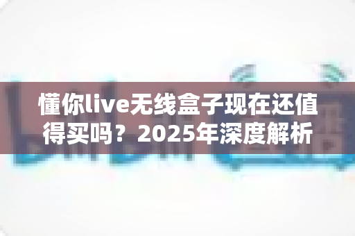 懂你live无线盒子现在还值得买吗?2025年深度解析与购买指南 懂你live无线盒子现在还值得买吗?2025年深度解析与购买指南