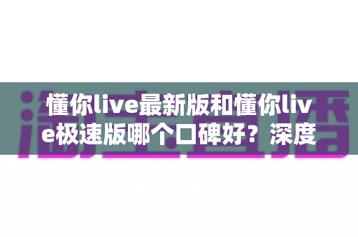 懂你live最新版和懂你live极速版哪个口碑好?深度对比帮你选出最适合的版本 懂你live最新版和懂你live极速版哪个口碑好?深度对比帮你选出最适合的版本