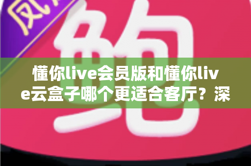 懂你live会员版和懂你live云盒子哪个更适合客厅?深度对比助你打造理想家庭影院 懂你live会员版和懂你live云盒子哪个更适合客厅?深度对比助你打造理想家庭影院