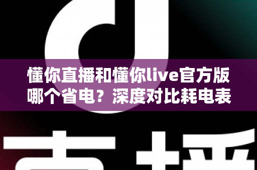 懂你直播和懂你live官方版哪个省电？深度对比耗电表现与实用省电技巧全解析