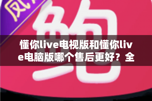 懂你live电视版和懂你live电脑版哪个售后更好?全面对比解析帮你选对版本 懂你live电视版和懂你live电脑版哪个售后更好?全面对比解析帮你选对版本