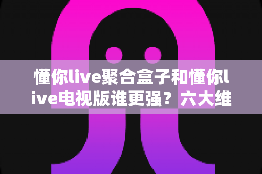 懂你live聚合盒子和懂你live电视版谁更强?六大维度深度对比评测,看完不再纠结选哪版 懂你live聚合盒子和懂你live电视版谁更强?六大维度深度对比评测,看完不再纠结选哪版