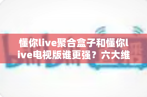 懂你live聚合盒子和懂你live电视版谁更强?六大维度深度对比评测,看完不再纠结选哪版 懂你live聚合盒子和懂你live电视版谁更强?六大维度深度对比评测,看完不再纠结选哪版